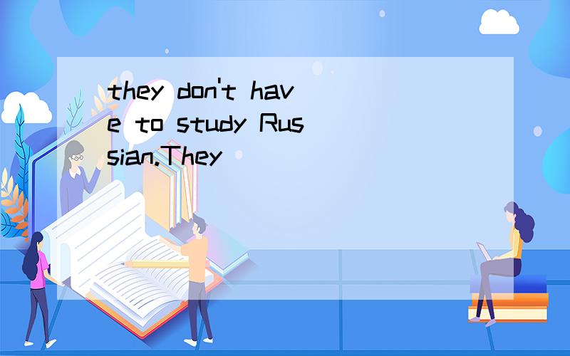 they don't have to study Russian.They _______ ________ Russian.我们可以看一下这个地方啊.这个地方填 needn't 大家是否可以给我翻译一下这个don't have to 怎么翻译啊?