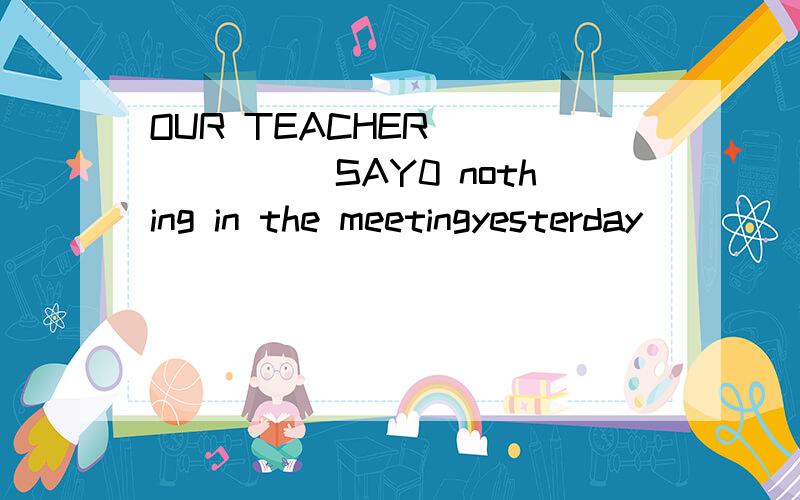 OUR TEACHER ______(SAY0 nothing in the meetingyesterday