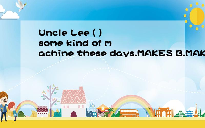 Uncle Lee ( ) some kind of machine these days.MAKES B.MAKE C.IS MAKING D.MAKING