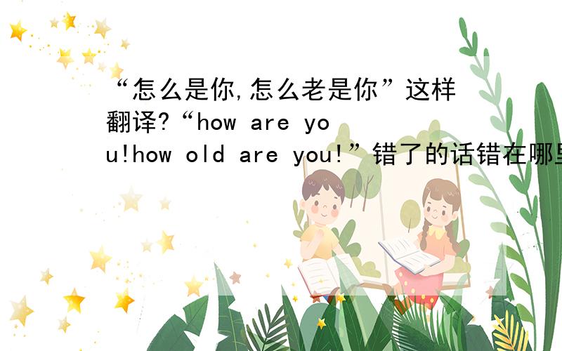 “怎么是你,怎么老是你”这样翻译?“how are you!how old are you!”错了的话错在哪里?应该怎样翻译