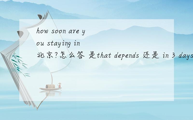how soon are you staying in 北京?怎么答 是that depends 还是 in 3 days