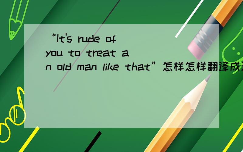 “It's rude of you to treat an old man like that”怎样怎样翻译成汉语啊