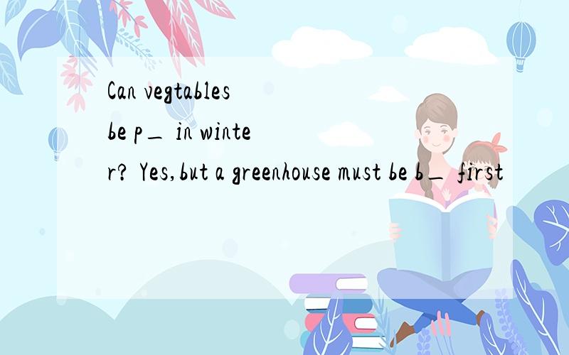 Can vegtables be p_ in winter? Yes,but a greenhouse must be b_ first