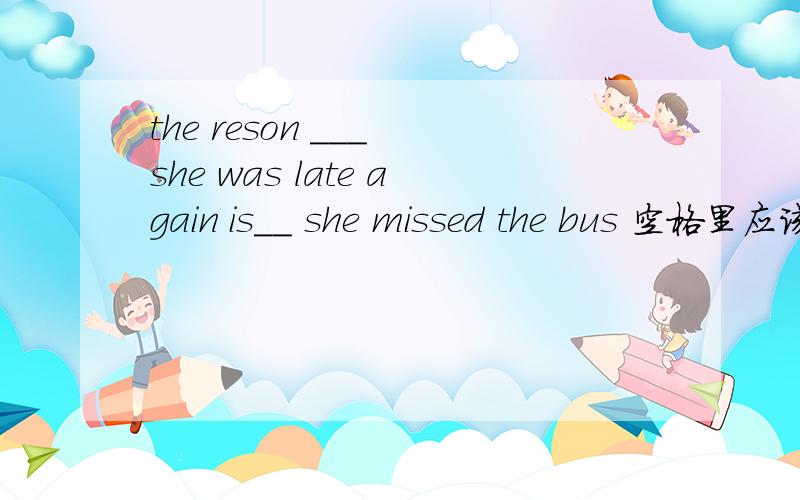 the reson ___ she was late again is__ she missed the bus 空格里应该填什么?