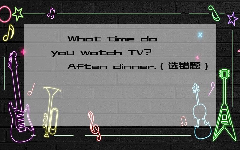 ——What time do you watch TV?——Aften dinner.（选错题）
