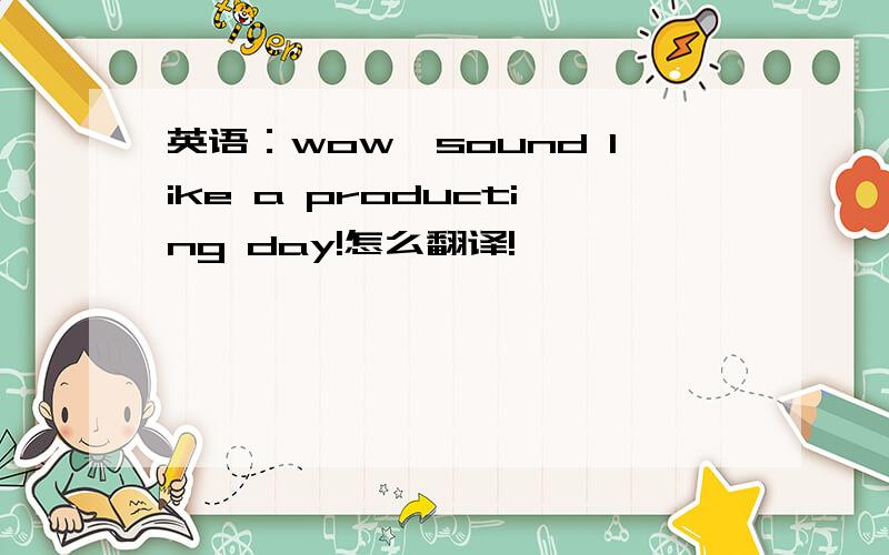 英语：wow,sound like a producting day!怎么翻译!