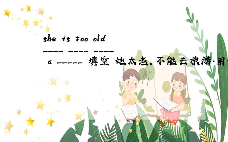 she is too old____ ____ ____ a _____ 填空 她太老,不能去旅游.用too to