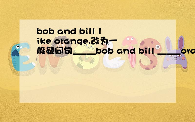 bob and bill like orange.改为一般疑问句_____bob and bill _____oranges?
