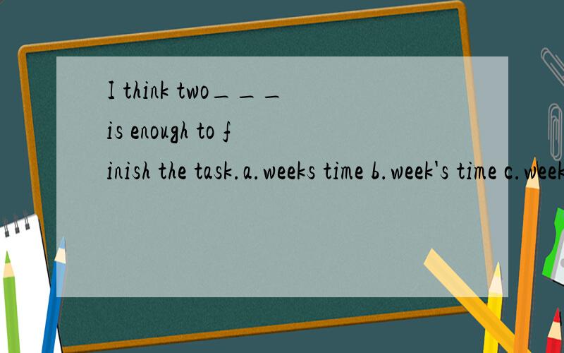 I think two___is enough to finish the task.a.weeks time b.week's time c.weeks' time d .week