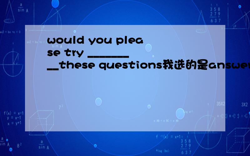 would you please try _________these questions我选的是answering,答案上选的是to answer,按我的想法这里