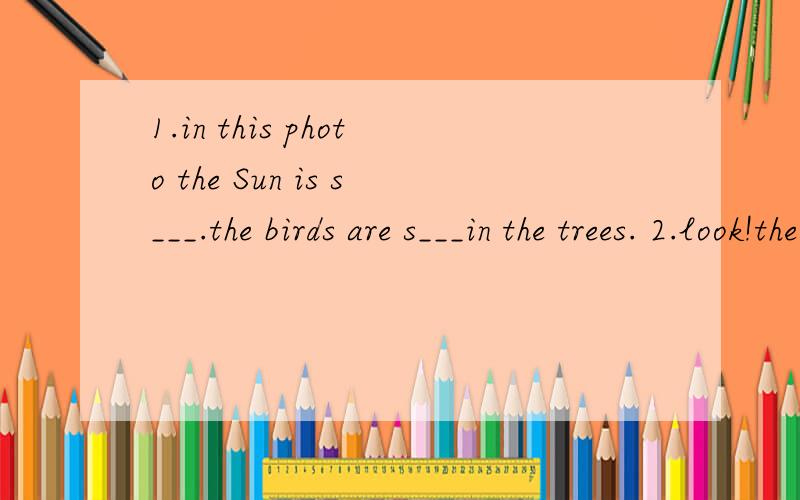 1.in this photo the Sun is s___.the birds are s___in the trees. 2.look!the ducks are e___our pi1.in this photo the Sun is s___.the birds are s___in the trees.   2.look!the ducks are e___our picnic .our picnic is wet.but the ducks l ___it.3.daming oft