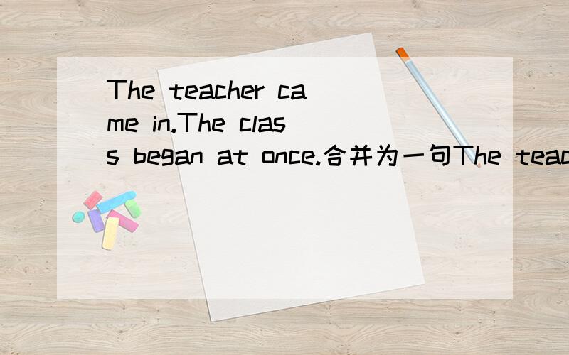 The teacher came in.The class began at once.合并为一句The teacher came in.The class began at once.变为 The class began ______ ______ ______ the teacher came in.