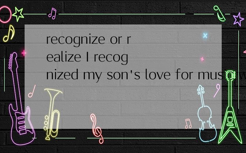 recognize or realize I recognized my son's love for music when he was only two.在这里,能用REALIZED吗?我真是是很迷惑,它们两个都有意识到,认识到,怎么样辨别呢?
