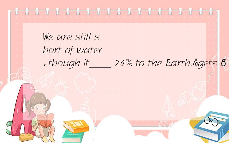 We are still short of water ,though it____ 70% to the Earth.Agets B has C conts D makes