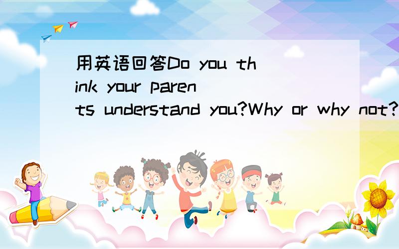 用英语回答Do you think your parents understand you?Why or why not?