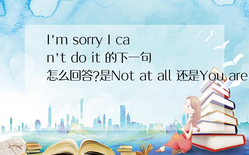 I'm sorry I can't do it 的下一句怎么回答?是Not at all 还是You are welcome 还是It doesn't matter?