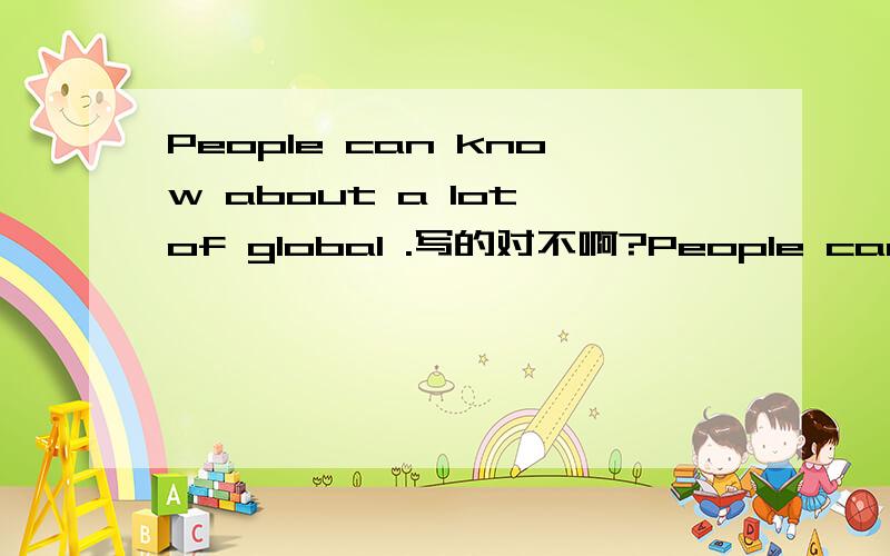 People can know about a lot of global .写的对不啊?People can know about a lot of global news through Internet without going abroad even just be home
