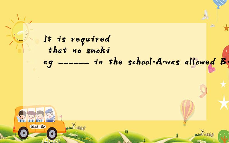 It is required that no smoking ______ in the school.A.was allowed B.be allowed C.would be allowed D.had been allowed