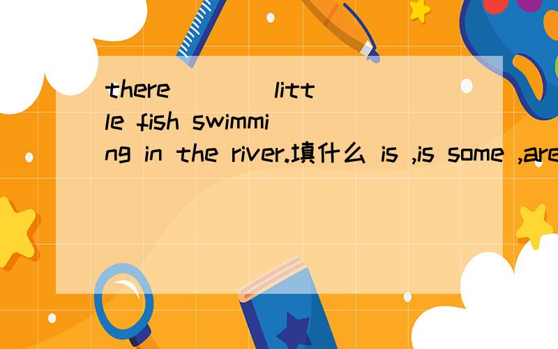 there ___ little fish swimming in the river.填什么 is ,is some ,are a,are some