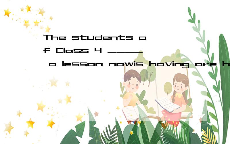 The students of Class 4 ____ a lesson nowis having are having have