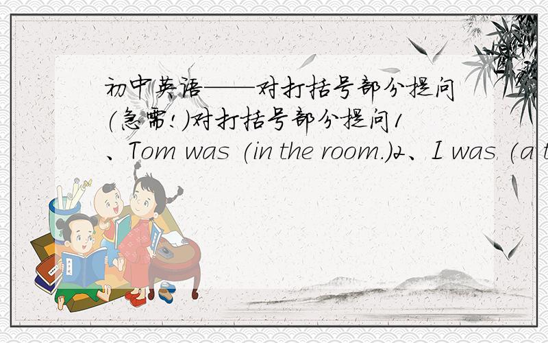 初中英语——对打括号部分提问(急需!）对打括号部分提问1、Tom was (in the room.)2、I was (a teather)at that time.3、They were (students.)4、Mt mother was in Beijing (last month.)5、I was (in the kitchen) just now.6、(The t