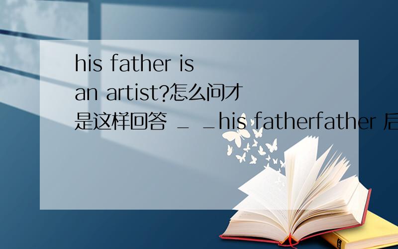 his father is an artist?怎么问才是这样回答 _ _his fatherfather 后面还有个空