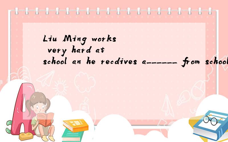 Liu Ming works very hard at school an he recdives a______ from school every term.