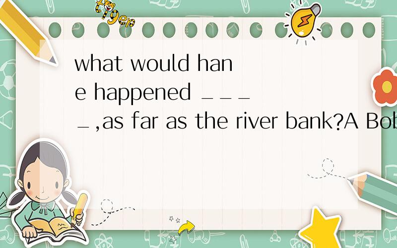 what would hane happened ____,as far as the river bank?A Bob had walked farther B if Bob should walk farther C had Bob walked fartherD if Bob walked farther