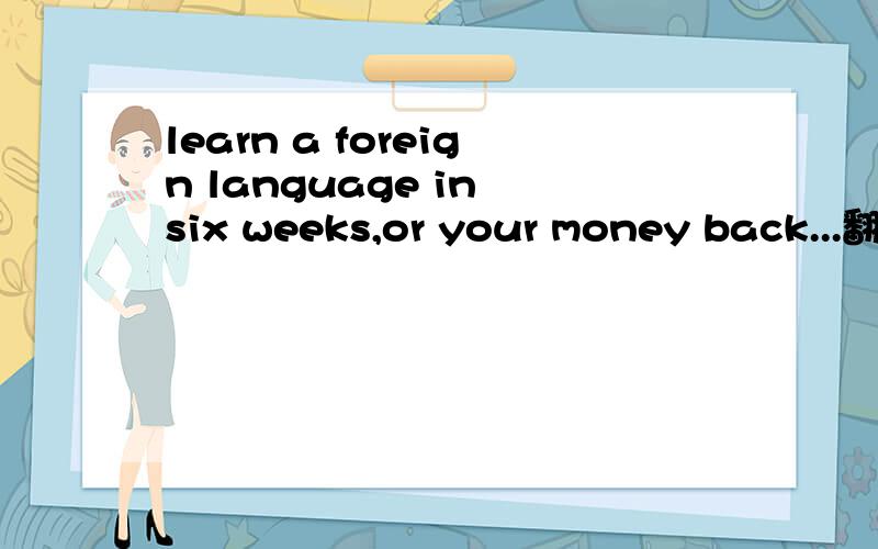 learn a foreign language in six weeks,or your money back...翻译.主要后面.