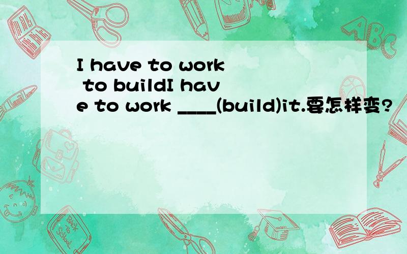 I have to work to buildI have to work ____(build)it.要怎样变?