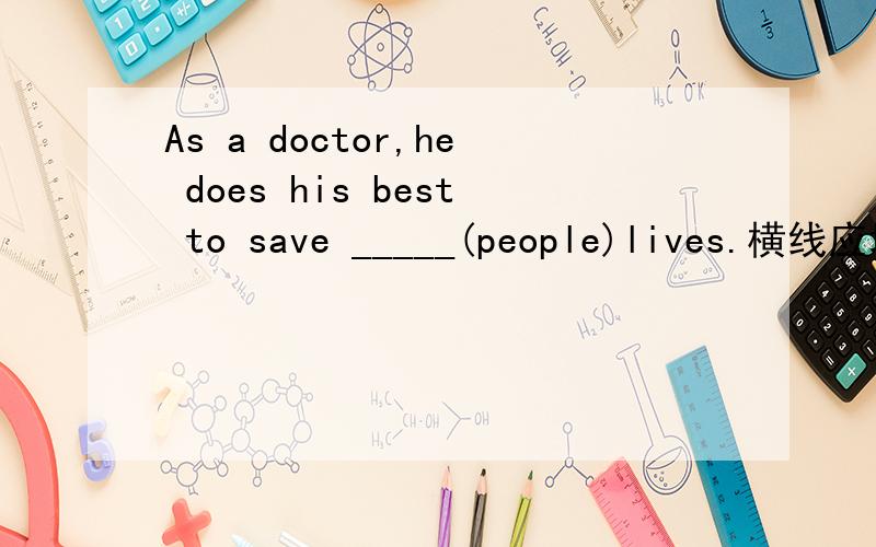 As a doctor,he does his best to save _____(people)lives.横线应填什么？