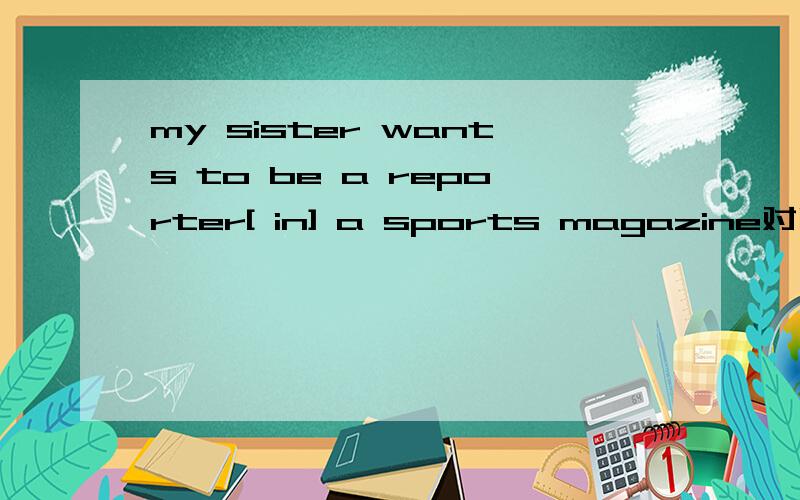 my sister wants to be a reporter[ in] a sports magazine对吗还是[ of】 a sports magazine
