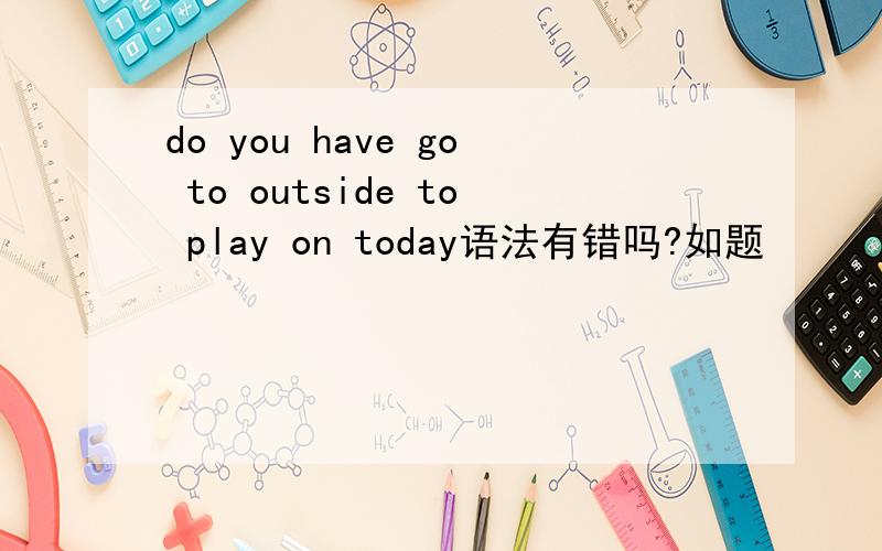 do you have go to outside to play on today语法有错吗?如题