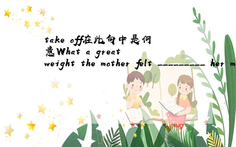 take off在此句中是何意What a great weight the mother felt _________ her mind the moment she found her lost son!A.turned off B.taken off C.set free D.brought into请帮忙分析一下句子结构,take off在此处怎么解释?