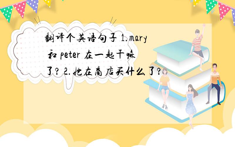 翻译个英语句子 1.mary 和 peter 在一起干嘛了? 2.她在商店买什么了?