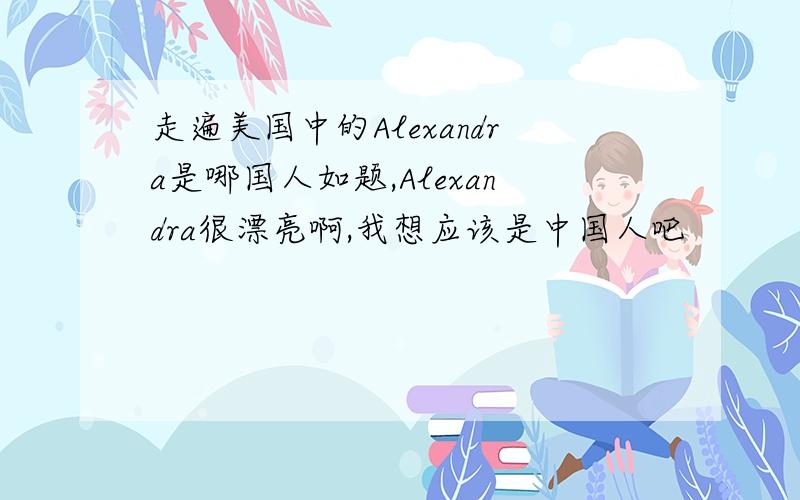 走遍美国中的Alexandra是哪国人如题,Alexandra很漂亮啊,我想应该是中国人吧