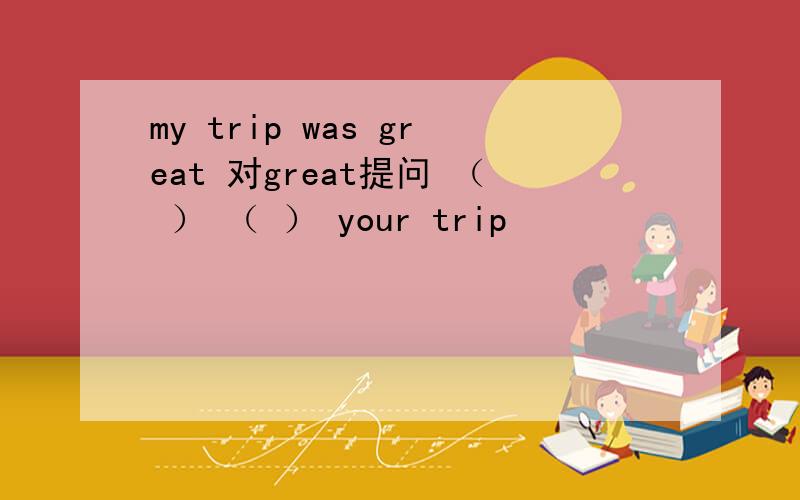 my trip was great 对great提问 （ ） （ ） your trip