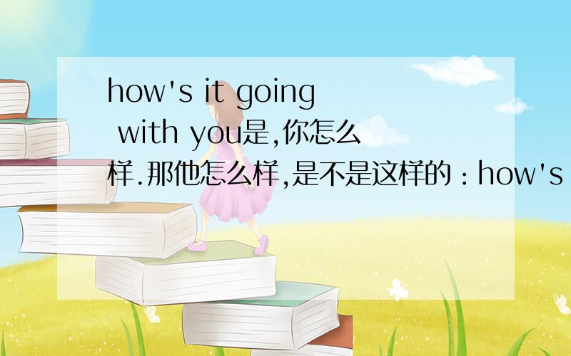 how's it going with you是,你怎么样.那他怎么样,是不是这样的：how's it going with him