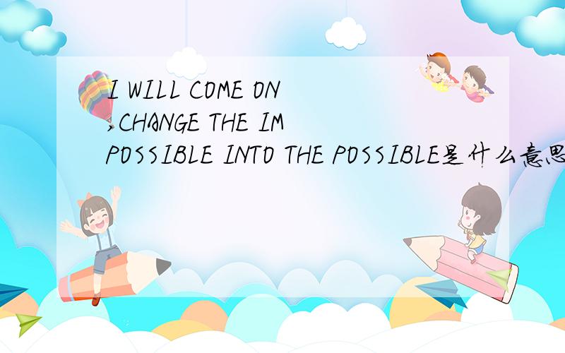 I WILL COME ON,CHANGE THE IMPOSSIBLE INTO THE POSSIBLE是什么意思?