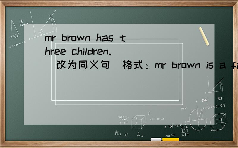 mr brown has three children.(改为同义句）格式：mr brown is a father _____ _____..