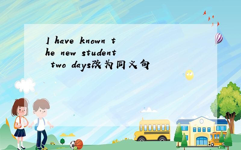 I have known the new student two days改为同义句
