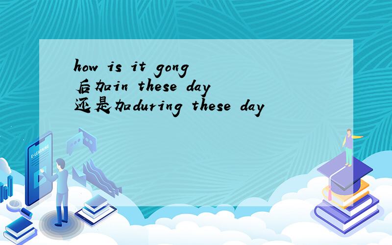 how is it gong后加in these day还是加during these day