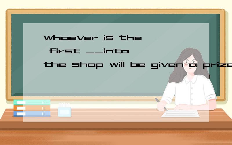 whoever is the first __into the shop will be given a prizeto come to have cometo be comingcomes