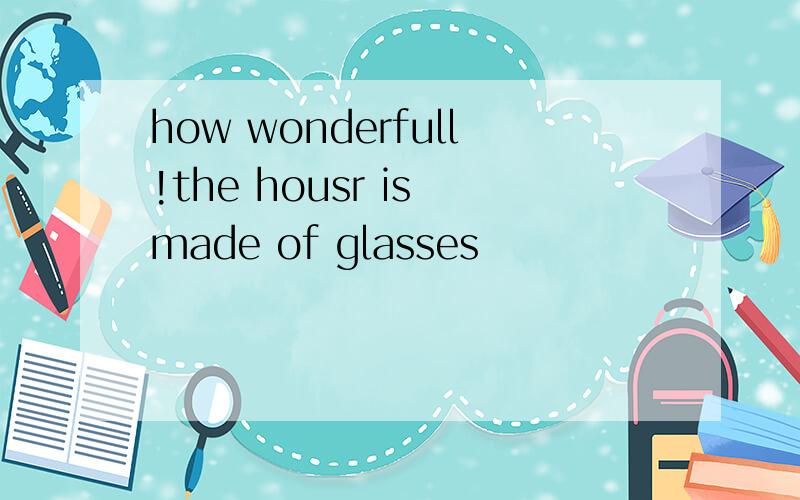 how wonderfull!the housr is made of glasses