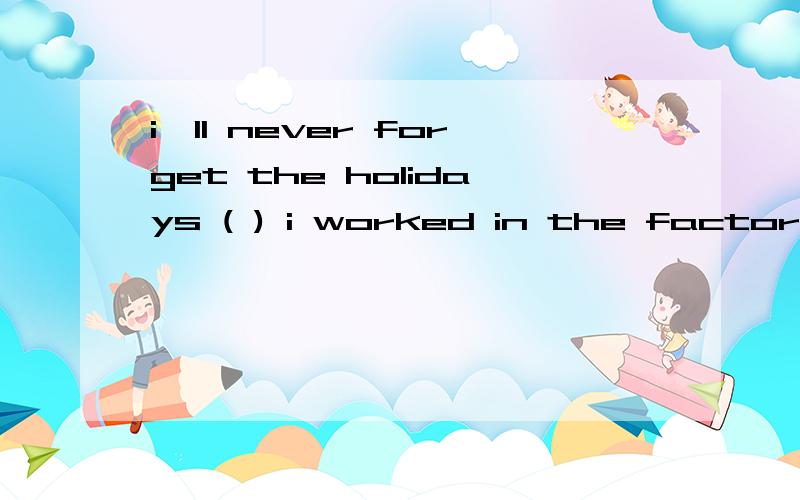 i'll never forget the holidays ( ) i worked in the factoryi'll never forget the holidays ( ) i worked in the factory.这句是选when还是that?He will never forget the days _____ he spent in Japan.选when还是that?
