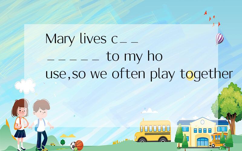 Mary lives c_______ to my house,so we often play together