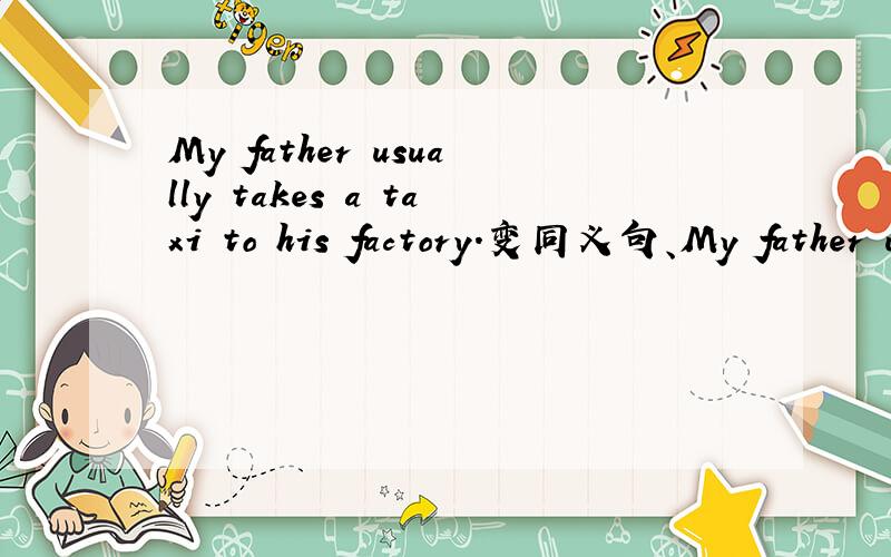 My father usually takes a taxi to his factory.变同义句、My father usually ------ to his factory ----- ------.
