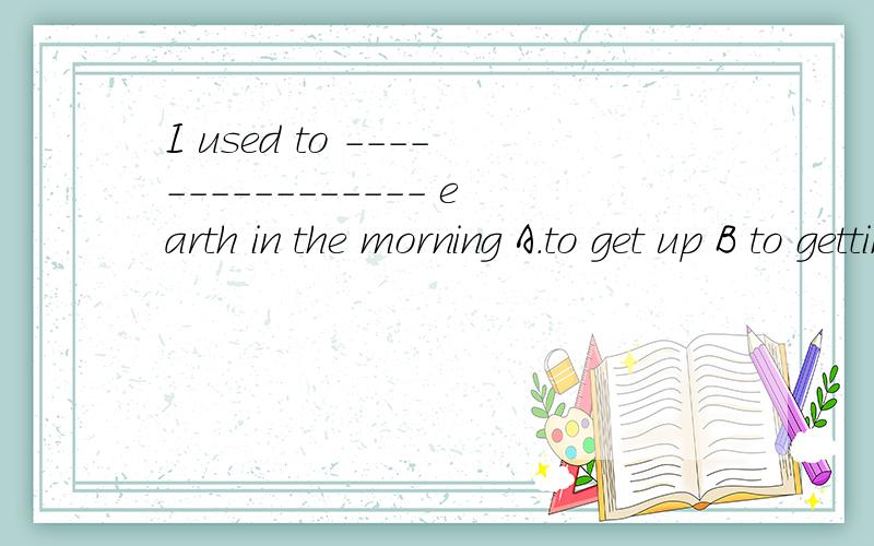 I used to ---------------- earth in the morning A.to get up B to gettingup说下为什么，