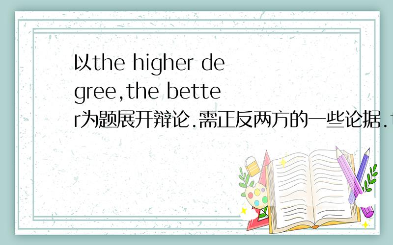 以the higher degree,the better为题展开辩论.需正反两方的一些论据.the higher degree ,the better.学历越高,成越大.