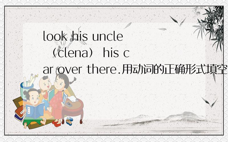 look his uncle （clena） his car over there.用动词的正确形式填空